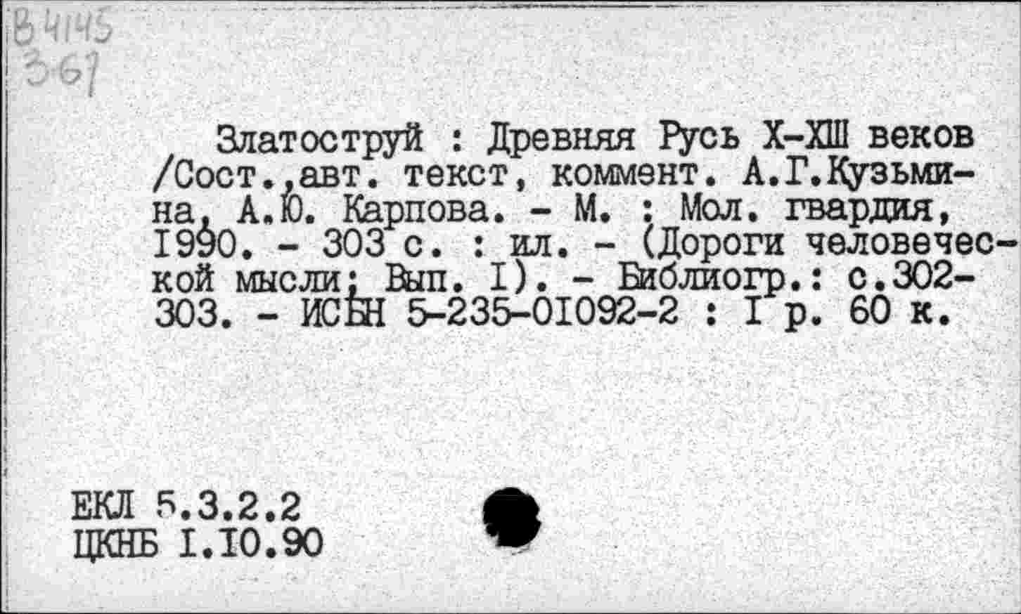 ﻿Златоструй : Древняя Русь Х-ХШ веков /Сост.,авт. текст, коммент. А.Г.Кузьмина. А.Ю. Карпова. - М. : Мол. гвардия, 1990. - 303 с. : ил. - (Дороги человеческой мысли; Вып. I). - Библиогр.: с.302-303. - ИСЫ 5-235-01092-2 : 1 р. 60 к.
ЕКЛ 5.3.2.2
ЦКНБ 1.10.90